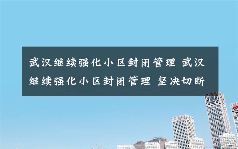 武汉继续强化小区封闭管理 武汉继续强化小区封闭管理 坚决切断传染源