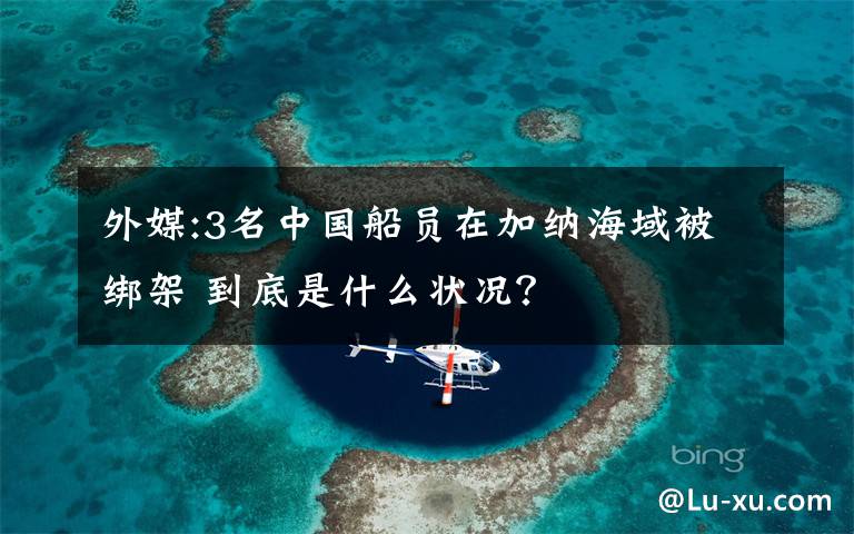 外媒:3名中国船员在加纳海域被绑架 到底是什么状况?