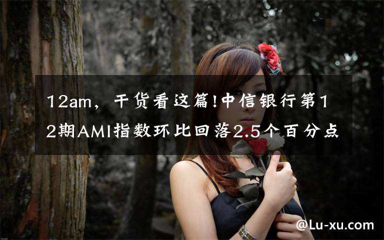 12am，干货看这篇!中信银行第12期AMI指数环比回落2.5个百分点 银行资管转型步伐坚定