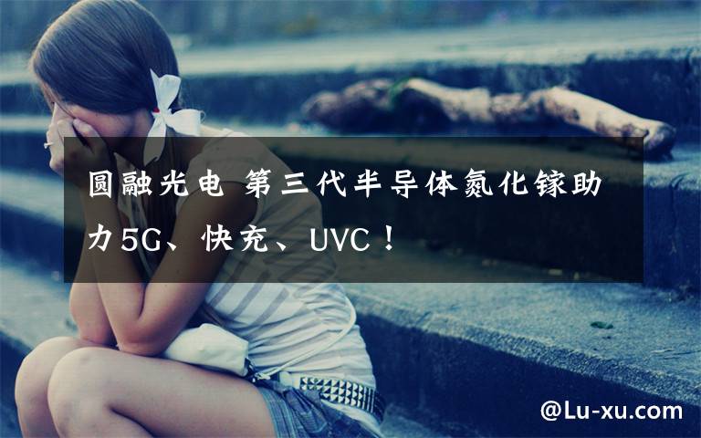 圆融光电 第三代半导体氮化镓助力5G、快充、UVC！