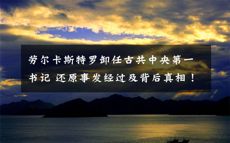 劳尔卡斯特罗卸任古共中央第一书记 还原事发经过及背后真相!