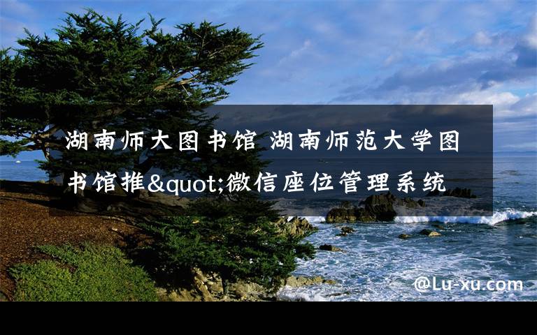 湖南师大图书馆 湖南师范大学图书馆推"微信座位管理系统":扫码落座 20分钟不来请让座