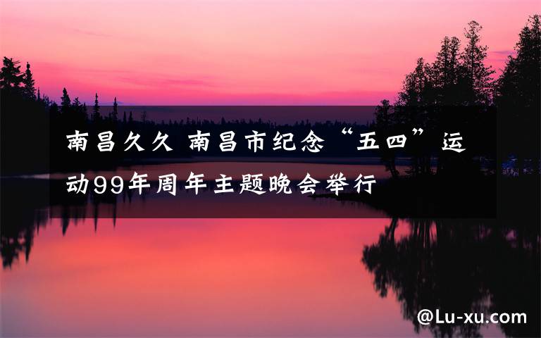 南昌久久 南昌市纪念“五四”运动99年周年主题晚会举行