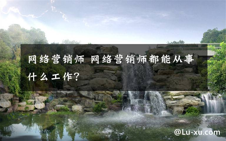 网络营销师 网络营销师都能从事什么工作?