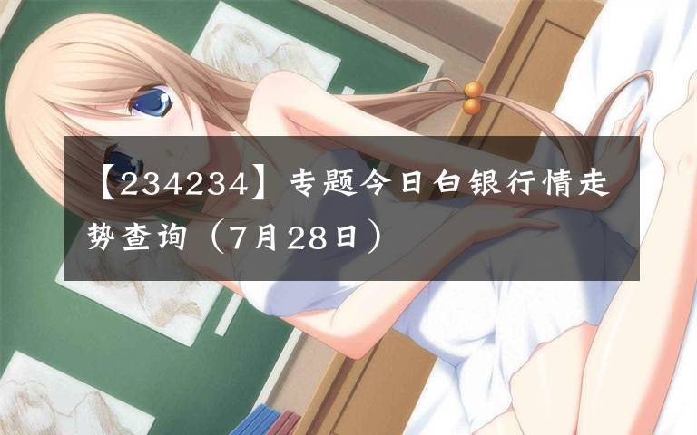 【234234】专题今日白银行情走势查询(7月28日)