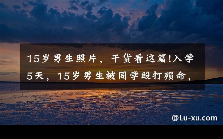 15岁男生照片,干货看这篇!入学5天,15岁男生被同学殴打殒命,职业中专真的这么差吗?