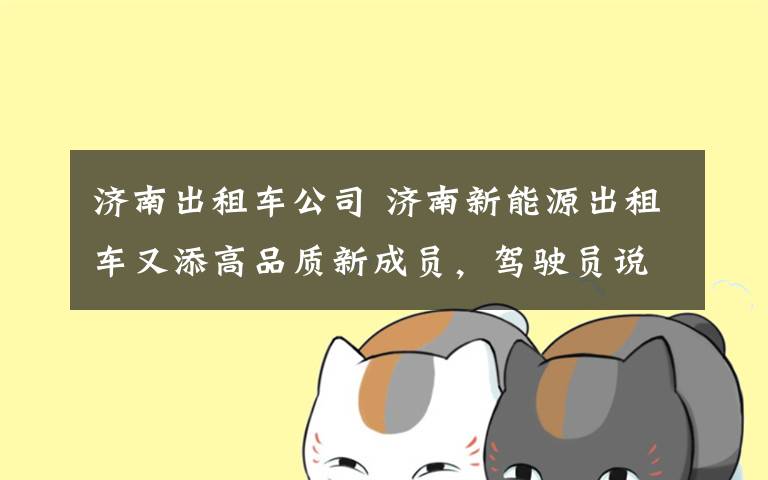 济南出租车公司 济南新能源出租车又添高品质新成员,驾驶员说— “开这样的出租车感觉倍儿棒”