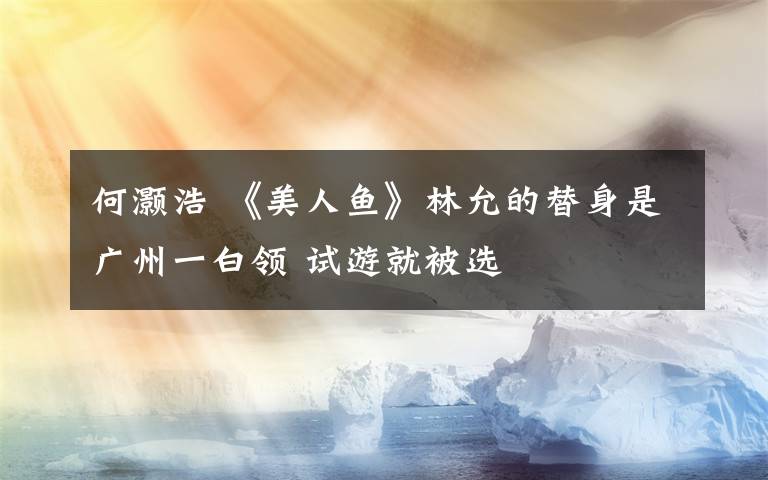何灏浩 《美人鱼》林允的替身是广州一白领 试游就被选