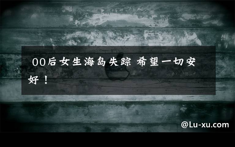  00后女生海岛失踪 希望一切安好！