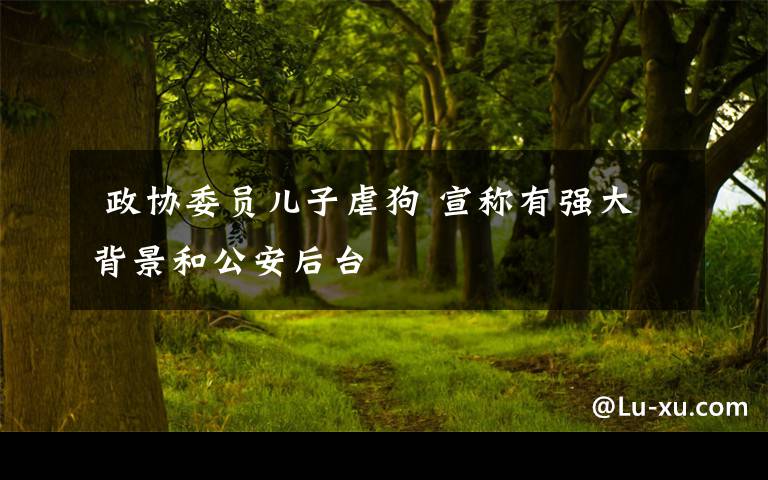 政协委员儿子虐狗 宣称有强大背景和公安后台