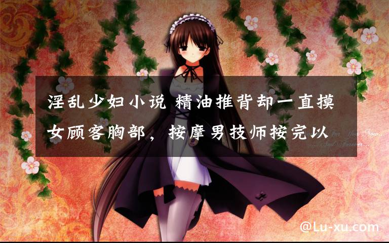 淫乱少妇小说 精油推背却一直摸女顾客胸部,按摩男技师按完以后就……
