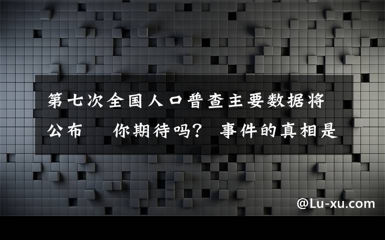 第七次全国人口普查主要数据将公布  你期待吗? 事件的真相是什么?