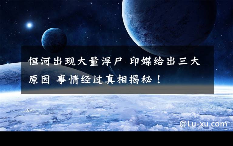 恒河出现大量浮尸 印媒给出三大原因 事情经过真相揭秘！