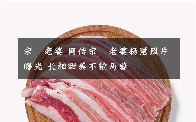 宋喆老婆 网传宋喆老婆杨慧照片曝光 长相甜美不输马蓉