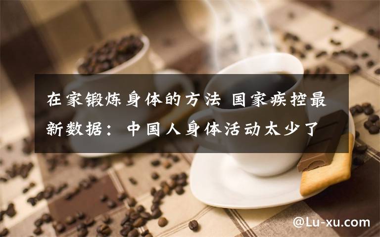 在家锻炼身体的方法 国家疾控最新数据:中国人身体活动太少了!居家期间可以这样锻炼