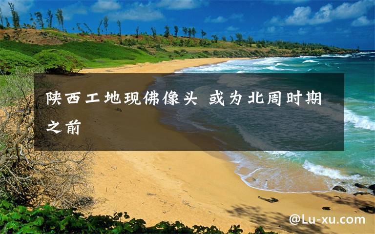 陕西工地现佛像头 或为北周时期之前