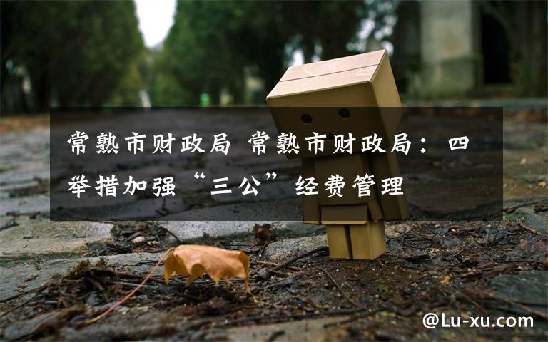 常熟市财政局 常熟市财政局:四举措加强“三公”经费管理