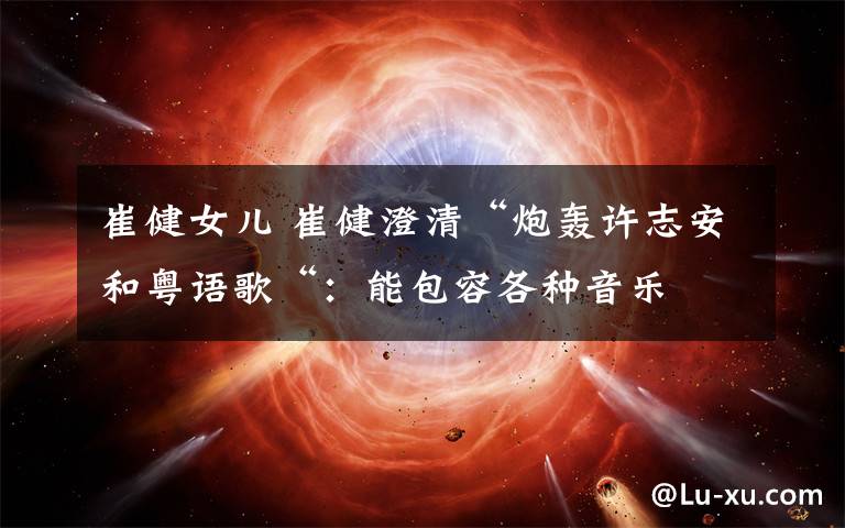 崔健女儿 崔健澄清“炮轰许志安和粤语歌“:能包容各种音乐