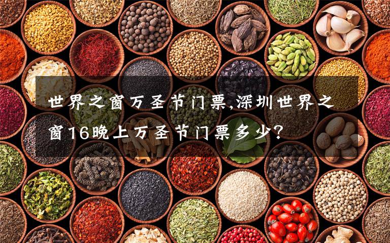 世界之窗万圣节门票,深圳世界之窗16晚上万圣节门票多少?