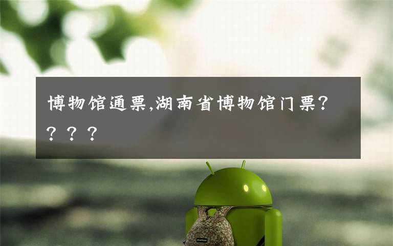 博物馆通票,湖南省博物馆门票????