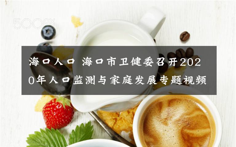 海口人口 海口市卫健委召开2020年人口监测与家庭发展专题视频会议