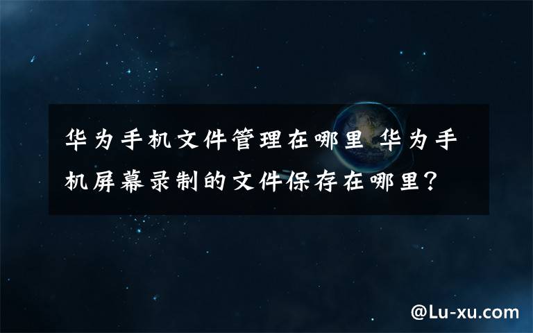 华为手机文件管理在哪里 华为手机屏幕录制的文件保存在哪里？