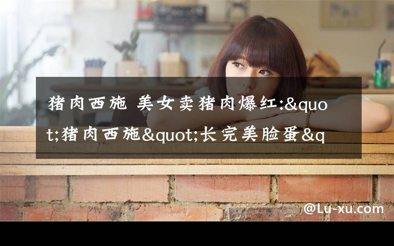 猪肉西施 美女卖猪肉爆红:"猪肉西施"长完美脸蛋"初恋脸" 切肉露事业线