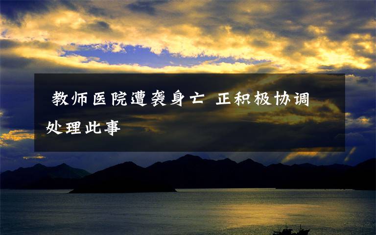 教师医院遭袭身亡 正积极协调处理此事