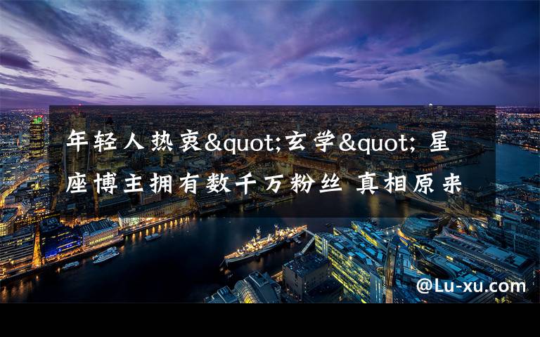 年轻人热衷"玄学" 星座博主拥有数千万粉丝 真相原来是这样!