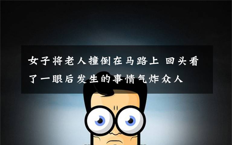 女子将老人撞倒在马路上 回头看了一眼后发生的事情气炸众人
