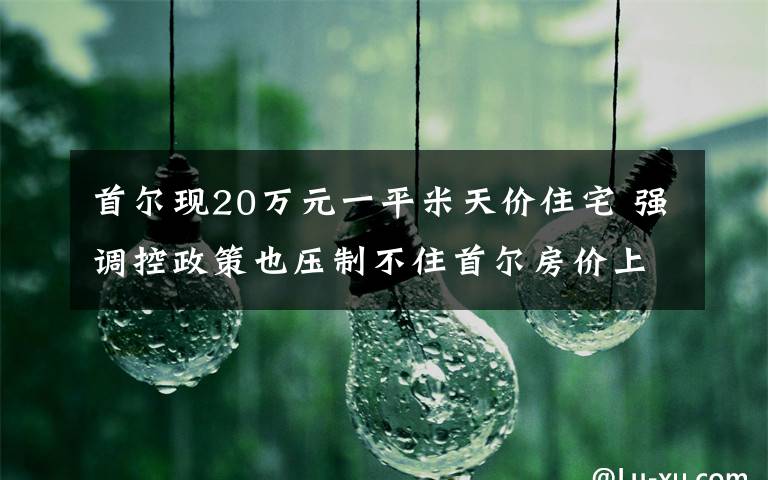 首尔现20万元一平米天价住宅 强调控政策也压制不住首尔房价上涨 还原事发经过及背后真相!