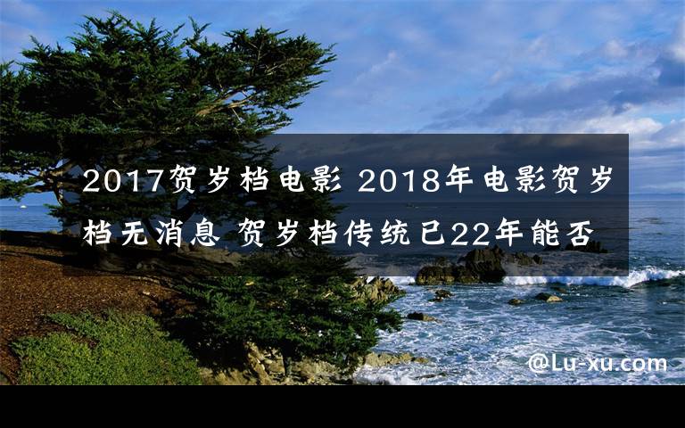 2017贺岁档电影 2018年电影贺岁档无消息 贺岁档传统已22年能否继续前行