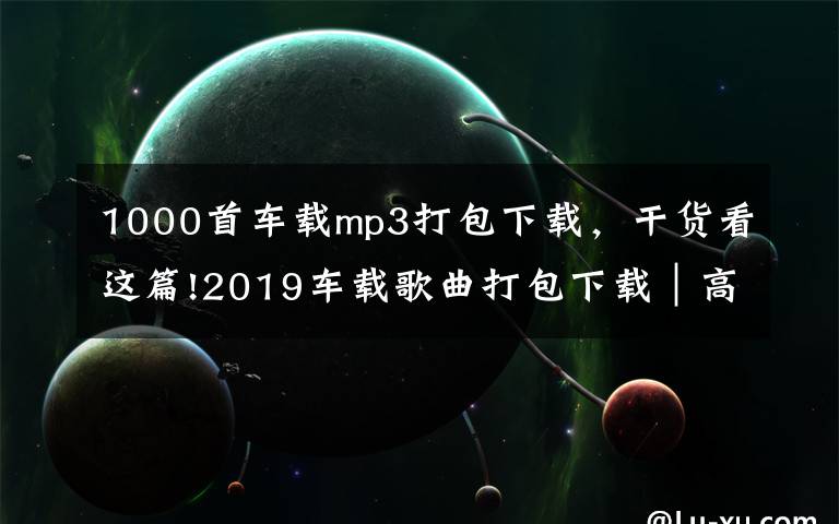 1000首车载mp3打包下载,干货看这篇!2019车载歌曲打包下载|高品质无损汽车音乐打包下载完整免费版