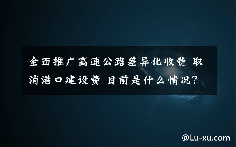 全面推广高速公路差异化收费 取消港口建设费 目前是什么情况?