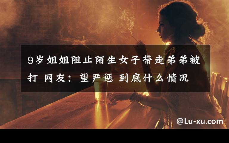 9岁姐姐阻止陌生女子带走弟弟被打 网友:望严惩 到底什么情况呢?