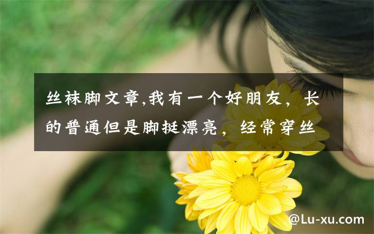 丝袜脚文章,我有一个好朋友，长的普通但是脚挺漂亮，经常穿丝袜，后来我管她要她穿过的袜子，她说我变态，但还是给我