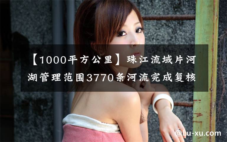 【1000平方公里】珠江流域片河湖管理范围3770条河流完成复核