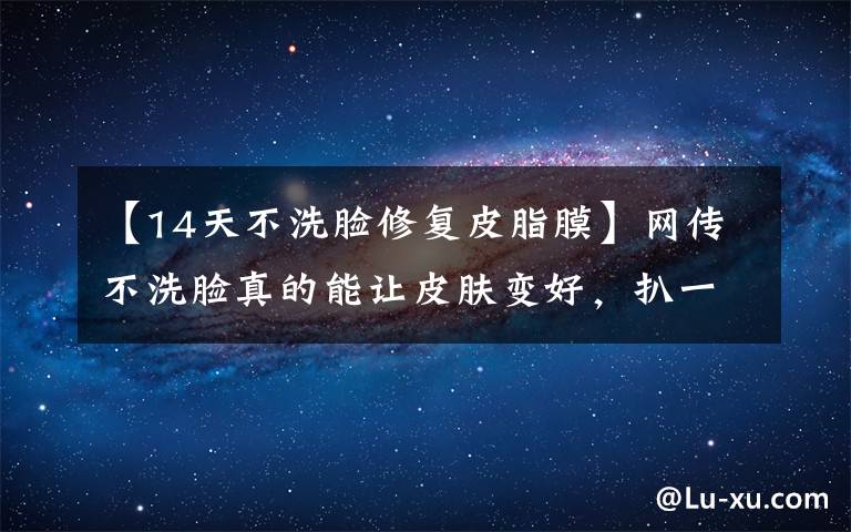 【14天不洗脸修复皮脂膜】网传不洗脸真的能让皮肤变好,扒一扒洗脸的真相是什么?