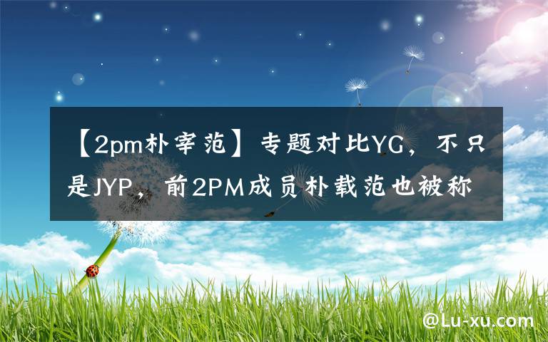 【2pm朴宰范】专题对比YG,不只是JYP,前2PM成员朴载范也被称“天使社长”!