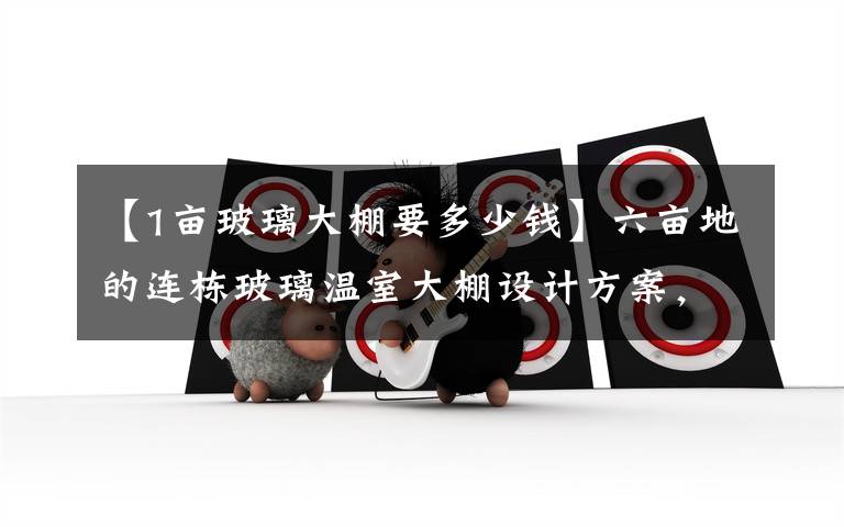 【1亩玻璃大棚要多少钱】六亩地的连栋玻璃温室大棚设计方案，投资一万五十万贵不贵