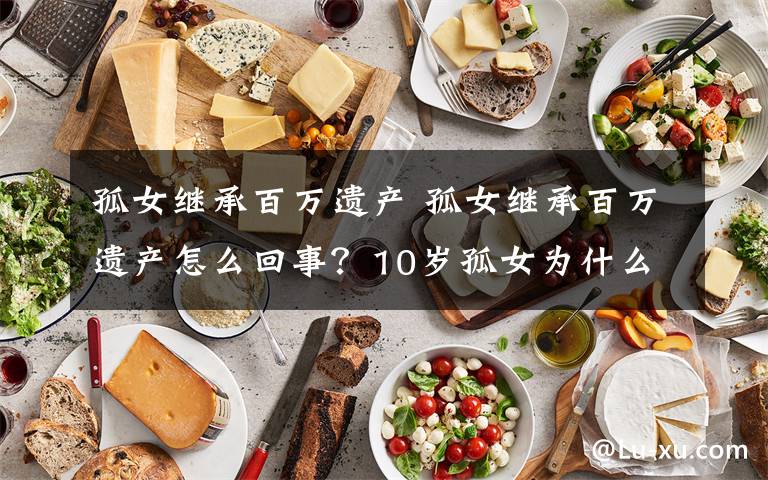 孤女继承百万遗产 孤女继承百万遗产怎么回事?10岁孤女为什么会继承百万遗产始末原委