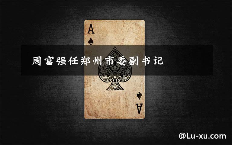  周富强任郑州市委副书记