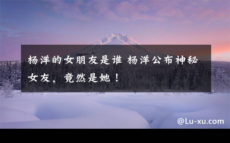 杨洋的女朋友是谁 杨洋公布神秘女友,竟然是她!