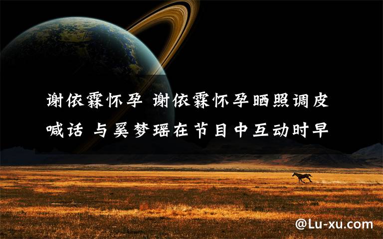 谢依霖怀孕 谢依霖怀孕晒照调皮喊话 与奚梦瑶在节目中互动时早已透露?