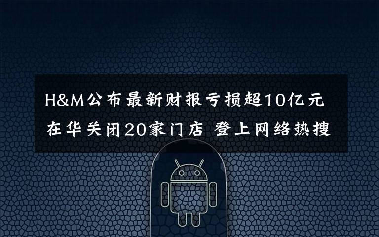 H&M公布最新财报亏损超10亿元 在华关闭20家门店 登上网络热搜了!