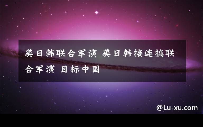 美日韩联合军演 美日韩接连搞联合军演 目标中国