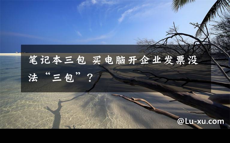 笔记本三包 买电脑开企业发票没法“三包”?