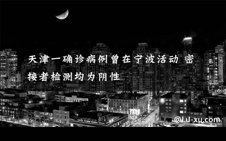 天津一确诊病例曾在宁波活动 密接者检测均为阴性
