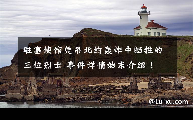 驻塞使馆凭吊北约轰炸中牺牲的三位烈士 事件详情始末介绍!