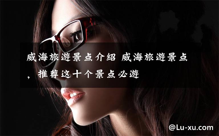 威海旅游景点介绍 威海旅游景点,推荐这十个景点必游